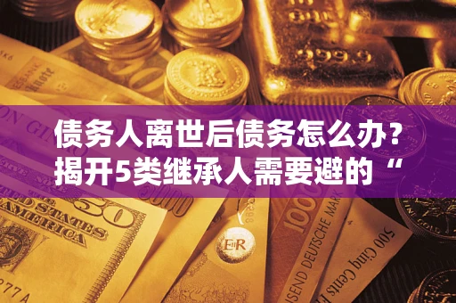 武汉债务人离世后债务怎么办？揭开5类继承人需要避的“坑”