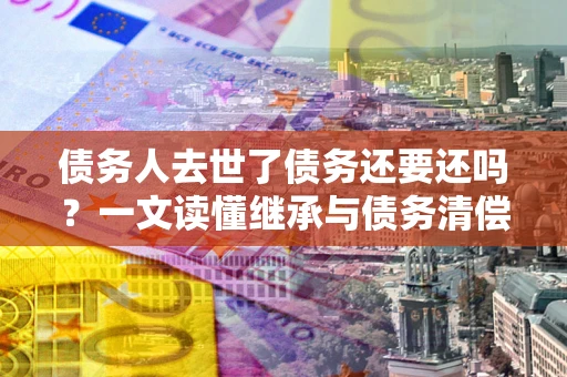 武汉债务人去世了债务还要还吗？一文读懂继承与债务清偿