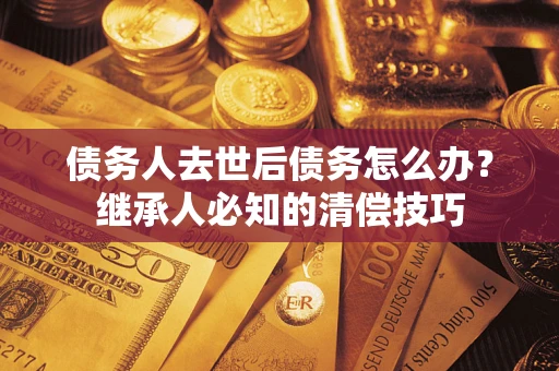 武汉债务人去世后债务怎么办？继承人必知的清偿技巧