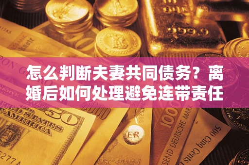 武汉怎么判断夫妻共同债务？离婚后如何处理避免连带责任？