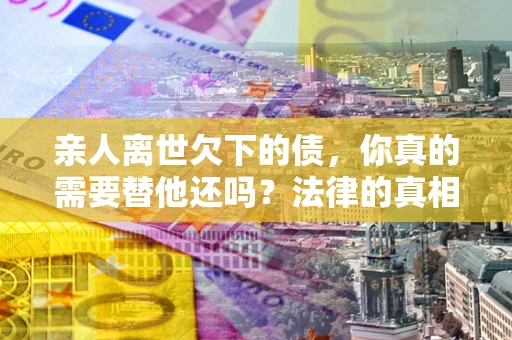 武汉亲人离世欠下的债，你真的需要替他还吗？法律的真相或许与你想的不一样